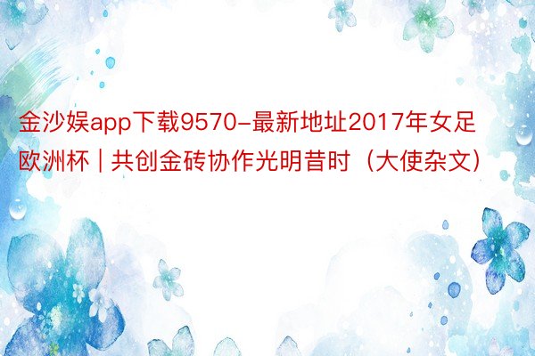 金沙娱app下载9570-最新地址2017年女足欧洲杯 | 共创金砖协作光明昔时（大使杂文）