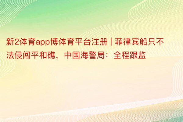 新2体育app博体育平台注册 | 菲律宾船只不法侵闯平和礁，中国海警局：全程跟监