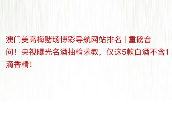 澳门美高梅赌场博彩导航网站排名 | 重磅音问！央视曝光名酒抽检求教，仅这5款白酒不含1滴香精！