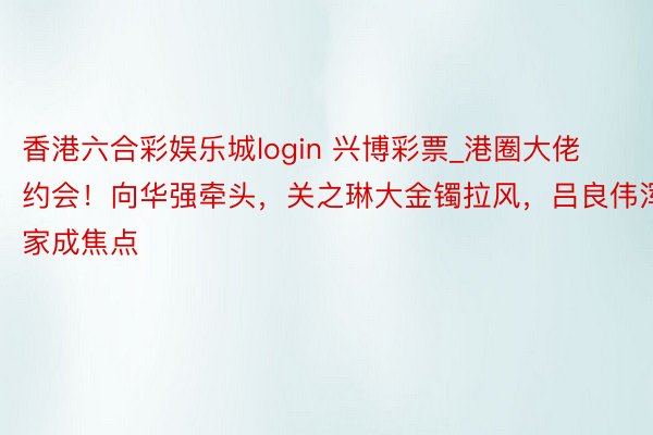 香港六合彩娱乐城login 兴博彩票_港圈大佬约会！向华强牵头，关之琳大金镯拉风，吕良伟浑家成焦点