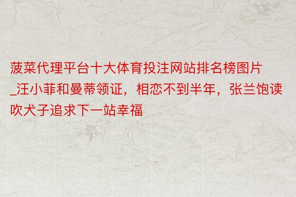 菠菜代理平台十大体育投注网站排名榜图片_汪小菲和曼蒂领证，相恋不到半年，张兰饱读吹犬子追求下一站幸福