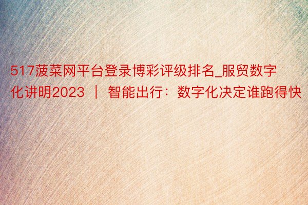 517菠菜网平台登录博彩评级排名_服贸数字化讲明2023 ｜ 智能出行：数字化决定谁跑得快
