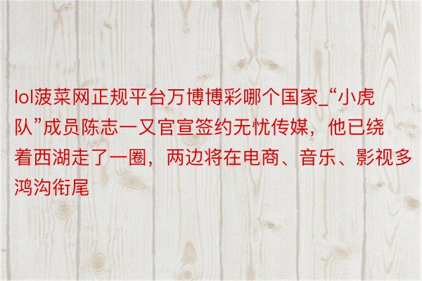 lol菠菜网正规平台万博博彩哪个国家_“小虎队”成员陈志一又官宣签约无忧传媒，他已绕着西湖走了一圈，两边将在电商、音乐、影视多鸿沟衔尾