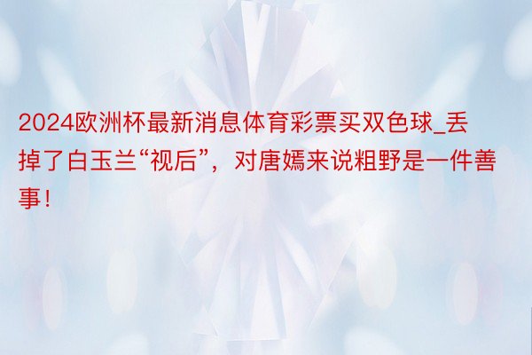 2024欧洲杯最新消息体育彩票买双色球_丢掉了白玉兰“视后”，对唐嫣来说粗野是一件善事！