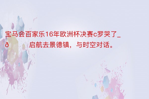 宝马会百家乐16年欧洲杯决赛c罗哭了_📍启航去景德镇,与时空对话。