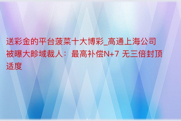送彩金的平台菠菜十大博彩_高通上海公司被曝大畛域裁人:最高补偿N+7 无三倍封顶适度