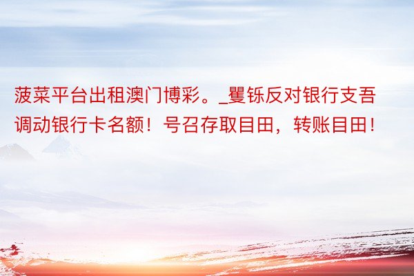 菠菜平台出租澳门博彩。_矍铄反对银行支吾调动银行卡名额！号召存取目田，转账目田！