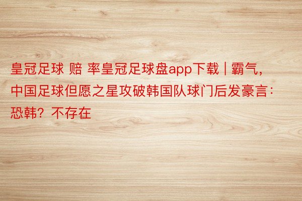 皇冠足球 赔 率皇冠足球盘app下载 | 霸气，中国足球但愿之星攻破韩国队球门后发豪言：恐韩？不存在