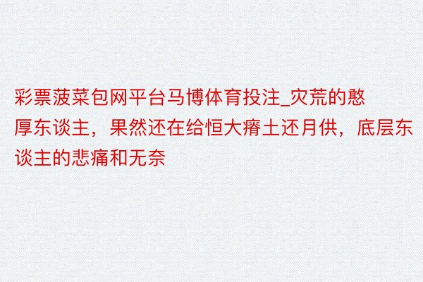 彩票菠菜包网平台马博体育投注_灾荒的憨厚东谈主，果然还在给恒大瘠土还月供，底层东谈主的悲痛和无奈