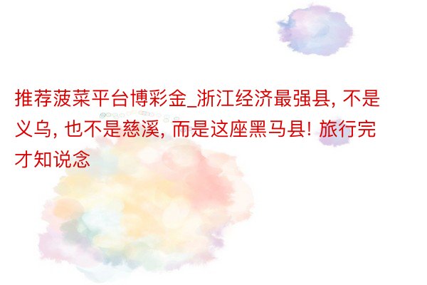 推荐菠菜平台博彩金_浙江经济最强县, 不是义乌, 也不是慈溪, 而是这座黑马县! 旅行完才知说念