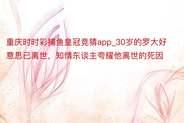 重庆时时彩捕鱼皇冠竞猜app_30岁的罗大好意思已离世，知情东谈主夸耀他离世的死因