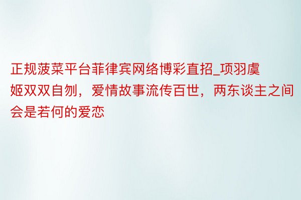 正规菠菜平台菲律宾网络博彩直招_项羽虞姬双双自刎，爱情故事流传百世，两东谈主之间会是若何的爱恋