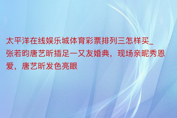太平洋在线娱乐城体育彩票排列三怎样买_张若昀唐艺昕插足一又友婚典，现场亲昵秀恩爱，唐艺昕发色亮眼