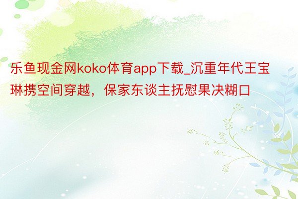 乐鱼现金网koko体育app下载_沉重年代王宝琳携空间穿越，保家东谈主抚慰果决糊口