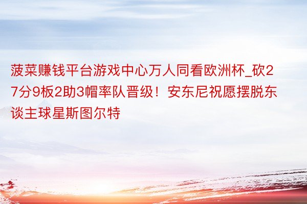 菠菜赚钱平台游戏中心万人同看欧洲杯_砍27分9板2助3帽率队晋级!安东尼祝愿摆脱东谈主球星斯图尔特