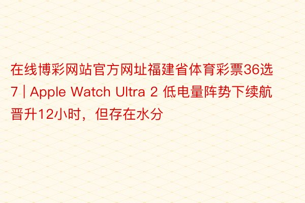 在线博彩网站官方网址福建省体育彩票36选7 | Apple Watch Ultra 2 低电量阵势下续航晋升12小时，但存在水分