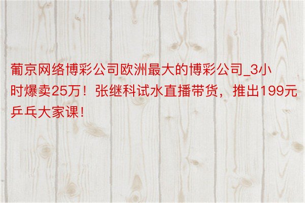 葡京网络博彩公司欧洲最大的博彩公司_3小时爆卖25万！张继科试水直播带货，推出199元乒乓大家课！