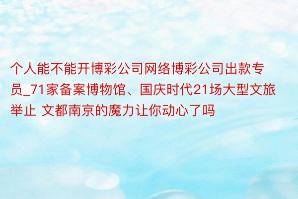 个人能不能开博彩公司网络博彩公司出款专员_71家备案博物馆、国庆时代21场大型文旅举止 文都南京的魔力让你动心了吗