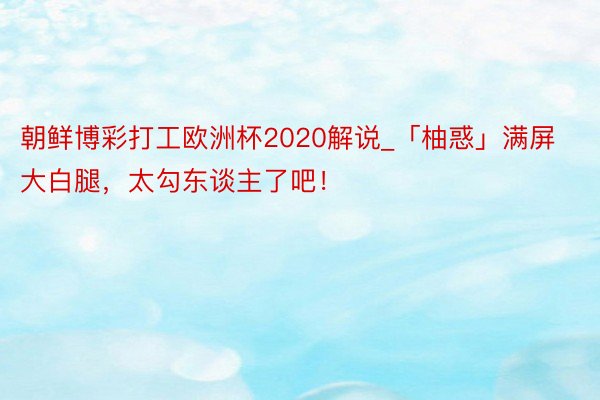 朝鲜博彩打工欧洲杯2020解说_「柚惑」满屏大白腿，太勾东谈主了吧！