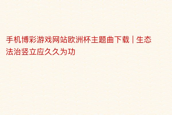 手机博彩游戏网站欧洲杯主题曲下载 | 生态法治竖立应久久为功