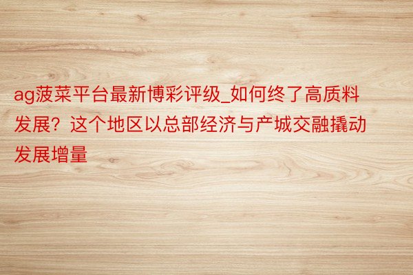 ag菠菜平台最新博彩评级_如何终了高质料发展？这个地区以总部经济与产城交融撬动发展增量