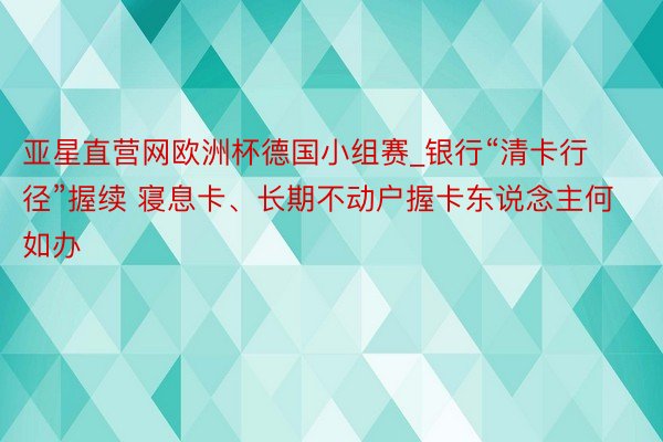亚星直营网欧洲杯德国小组赛_银行“清卡行径”握续 寝息卡、长期不动户握卡东说念主何如办