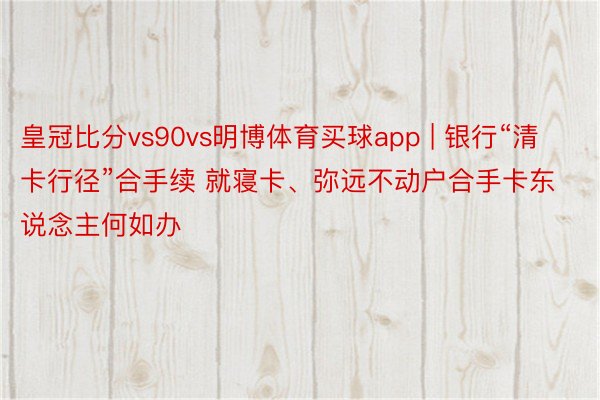 皇冠比分vs90vs明博体育买球app | 银行“清卡行径”合手续 就寝卡、弥远不动户合手卡东说念主何如办