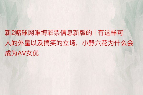 新2赌球网唯博彩票信息新版的 | 有这样可人的外星以及搞笑的立场，小野六花为什么会成为AV女优