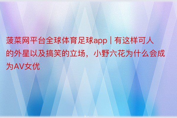 菠菜网平台全球体育足球app | 有这样可人的外星以及搞笑的立场，小野六花为什么会成为AV女优