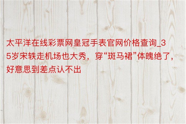 太平洋在线彩票网皇冠手表官网价格查询_35岁宋轶走机场也大秀，穿“斑马裙”体魄绝了，好意思到差点认不出