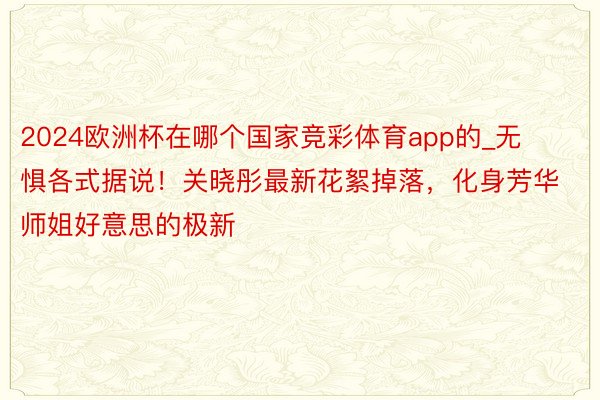 2024欧洲杯在哪个国家竞彩体育app的_无惧各式据说！关晓彤最新花絮掉落，化身芳华师姐好意思的极新