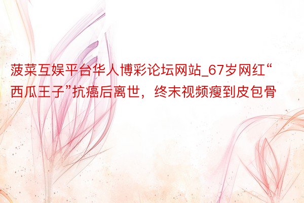 菠菜互娱平台华人博彩论坛网站_67岁网红“西瓜王子”抗癌后离世，终末视频瘦到皮包骨