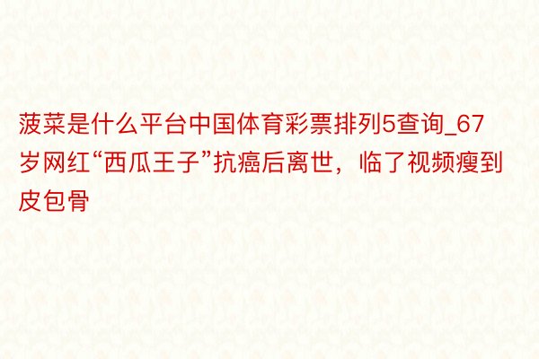 菠菜是什么平台中国体育彩票排列5查询_67岁网红“西瓜王子”抗癌后离世，临了视频瘦到皮包骨