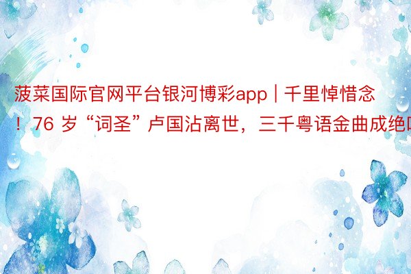菠菜国际官网平台银河博彩app | 千里悼惜念！76 岁 “词圣” 卢国沾离世，三千粤语金曲成绝响