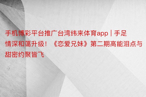 手机博彩平台推广台湾纬来体育app | 手足情深和蔼升级！《恋爱兄妹》第二期高能泪点与甜密约聚皆飞