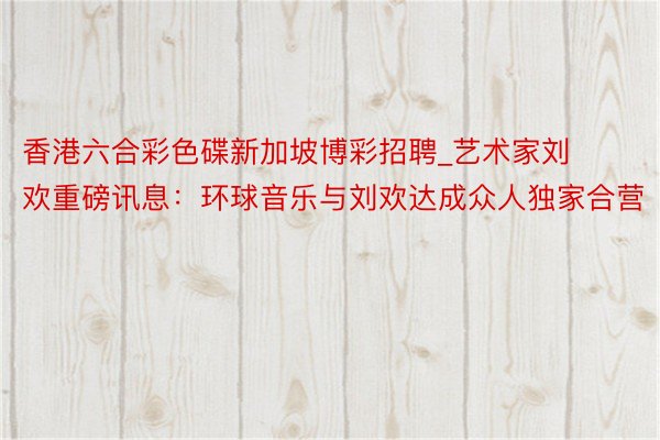香港六合彩色碟新加坡博彩招聘_艺术家刘欢重磅讯息：环球音乐与刘欢达成众人独家合营