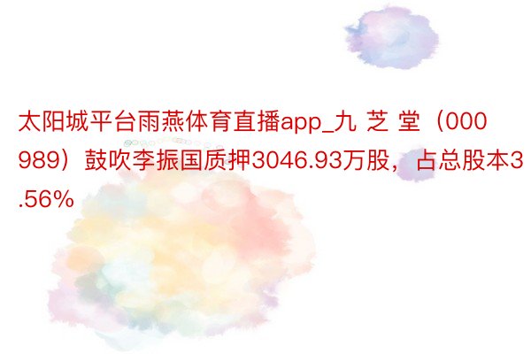 太阳城平台雨燕体育直播app_九 芝 堂（000989）鼓吹李振国质押3046.93万股，占总股本3.56%