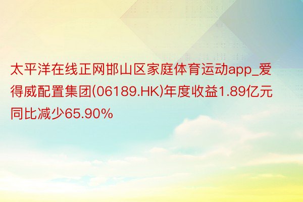 太平洋在线正网邯山区家庭体育运动app_爱得威配置集团(06189.HK)年度收益1.89亿元 同比减少65.90%