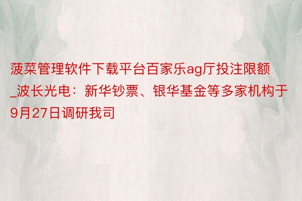 菠菜管理软件下载平台百家乐ag厅投注限额_波长光电：新华钞票、银华基金等多家机构于9月27日调研我司